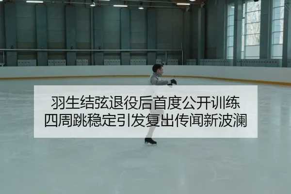 羽生结弦退役后首度公开训练 四周跳稳定引发复出传闻新波澜