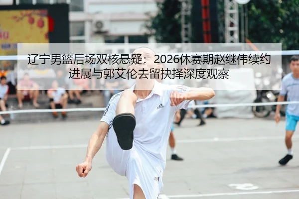 辽宁男篮后场双核悬疑：2026休赛期赵继伟续约进展与郭艾伦去留抉择深度观察