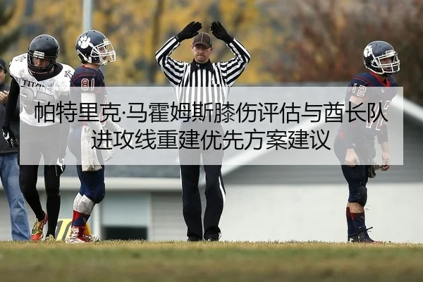 帕特里克·马霍姆斯膝伤评估与酋长队进攻线重建优先方案建议
