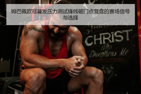 姆巴佩欧冠首发压力测试锋线破门点复盘的赛场信号与选择